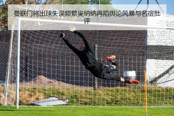 曼联门将出球失误频繁奥纳纳再陷舆论风暴与名宿批评 | GQ Sports