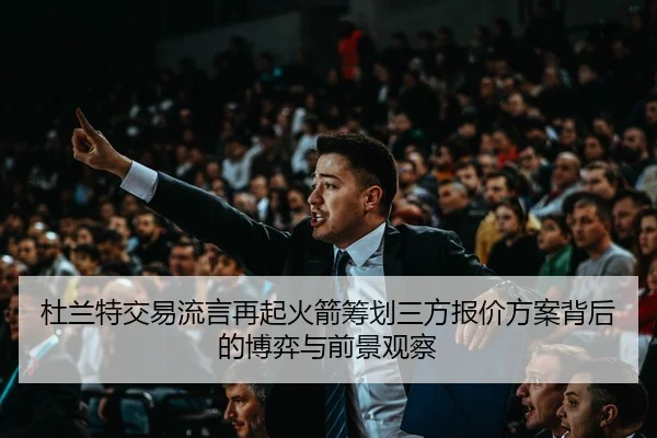 杜兰特交易流言再起火箭筹划三方报价方案背后的博弈与前景观察 - GQ Sports